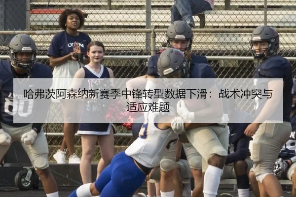 哈弗茨阿森纳新赛季中锋转型数据下滑：战术冲突与适应难题