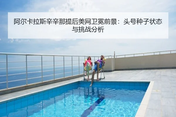 阿尔卡拉斯辛辛那提后美网卫冕前景：头号种子状态与挑战分析