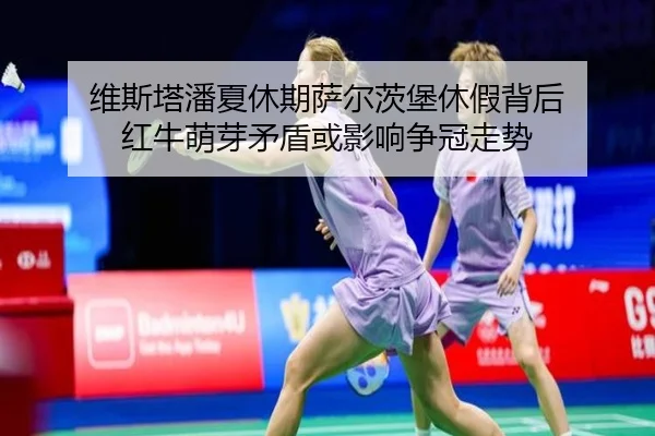 维斯塔潘夏休期萨尔茨堡休假背后 红牛萌芽矛盾或影响争冠走势
